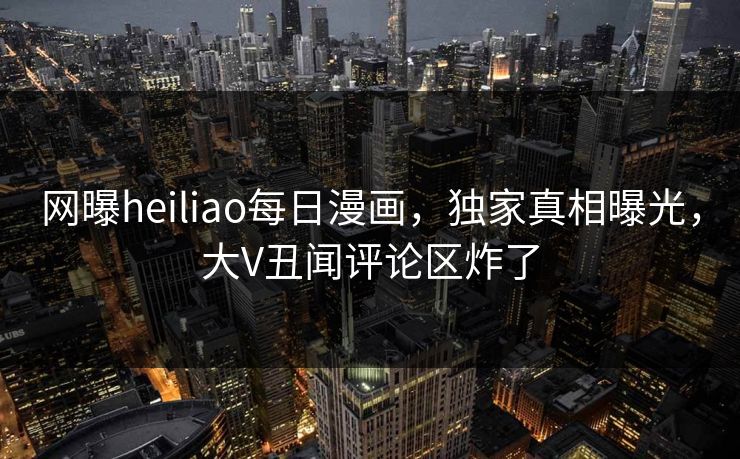 网曝heiliao每日漫画，独家真相曝光，大V丑闻评论区炸了