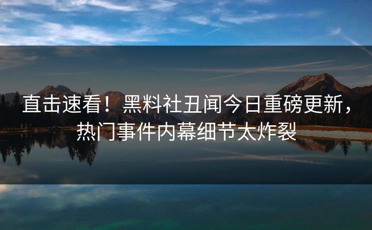 直击速看！黑料社丑闻今日重磅更新，热门事件内幕细节太炸裂