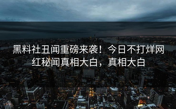黑料社丑闻重磅来袭！今日不打烊网红秘闻真相大白，真相大白