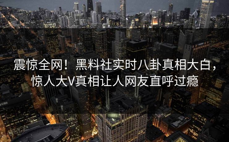 震惊全网！黑料社实时八卦真相大白，惊人大V真相让人网友直呼过瘾