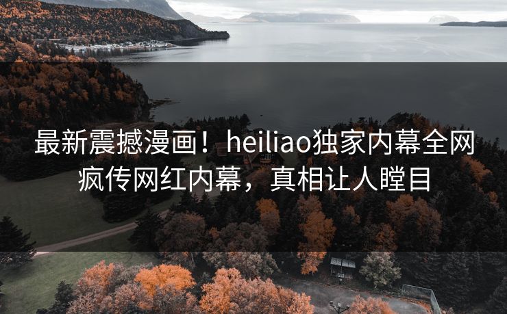 最新震撼漫画！heiliao独家内幕全网疯传网红内幕，真相让人瞠目