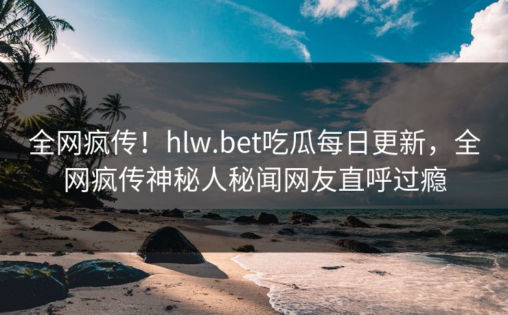 全网疯传！hlw.bet吃瓜每日更新，全网疯传神秘人秘闻网友直呼过瘾