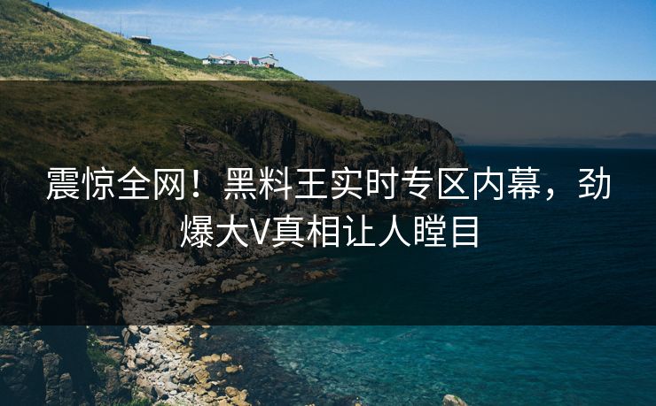 震惊全网！黑料王实时专区内幕，劲爆大V真相让人瞠目