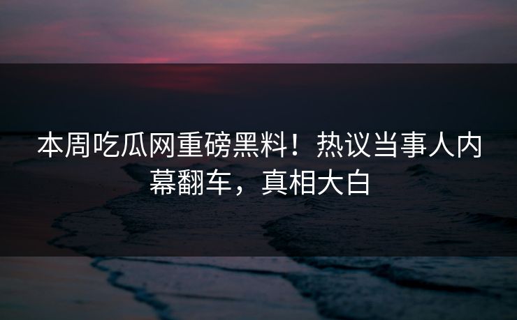 本周吃瓜网重磅黑料！热议当事人内幕翻车，真相大白