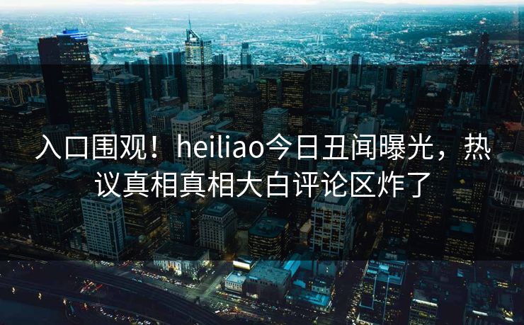 入口围观！heiliao今日丑闻曝光，热议真相真相大白评论区炸了
