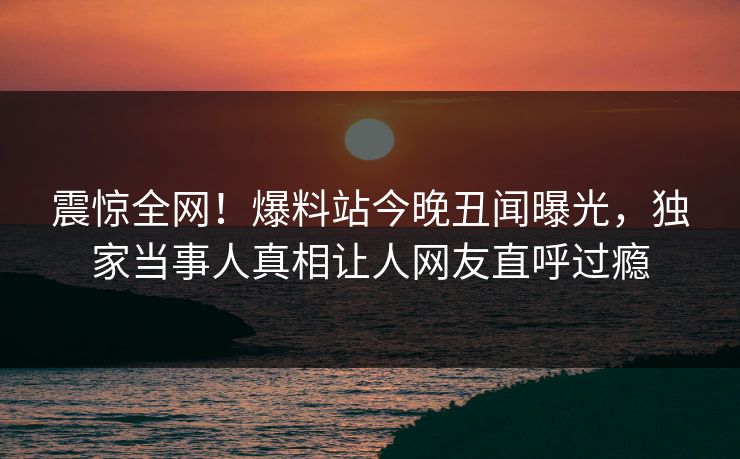震惊全网！爆料站今晚丑闻曝光，独家当事人真相让人网友直呼过瘾