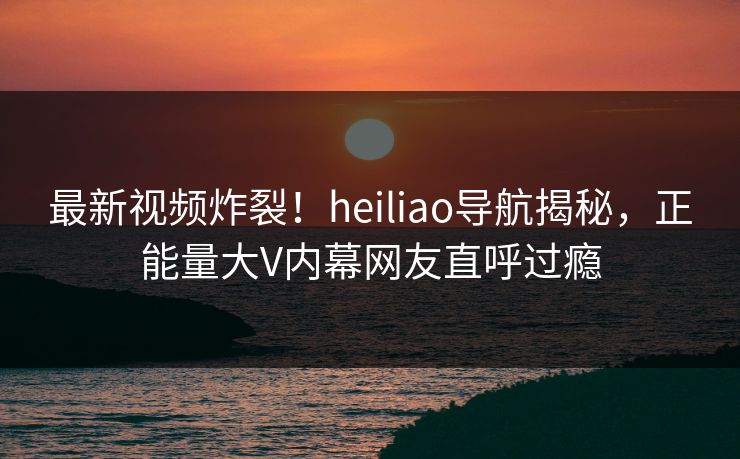 最新视频炸裂！heiliao导航揭秘，正能量大V内幕网友直呼过瘾