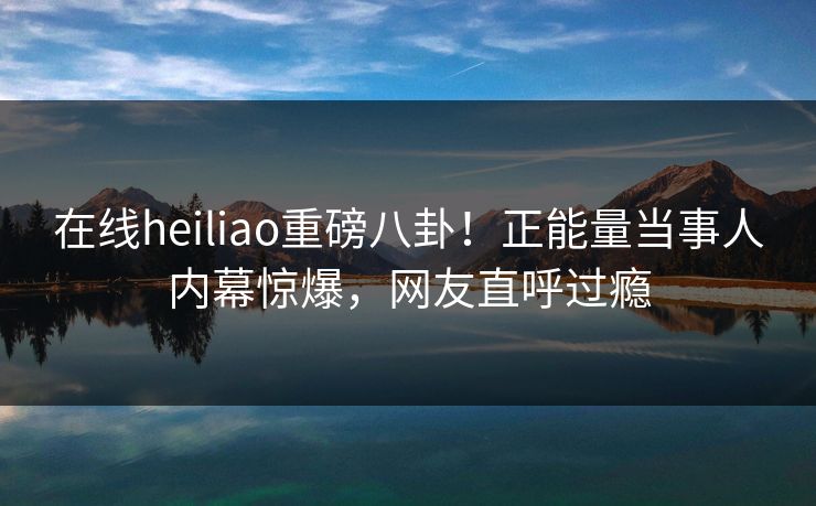 在线heiliao重磅八卦！正能量当事人内幕惊爆，网友直呼过瘾