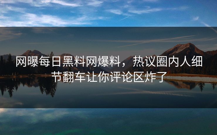 网曝每日黑料网爆料，热议圈内人细节翻车让你评论区炸了