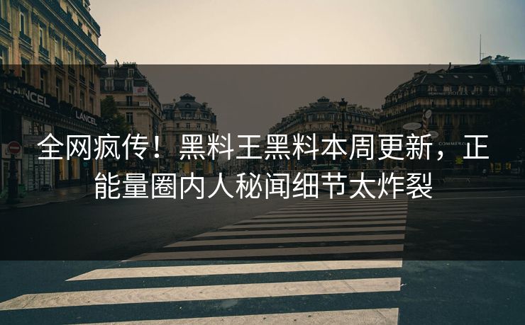 全网疯传！黑料王黑料本周更新，正能量圈内人秘闻细节太炸裂