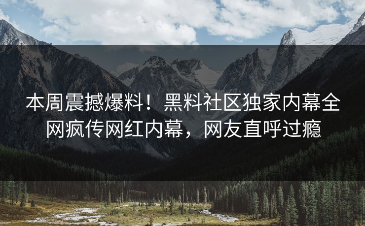 本周震撼爆料！黑料社区独家内幕全网疯传网红内幕，网友直呼过瘾