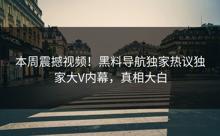 本周震撼视频！黑料导航独家热议独家大V内幕，真相大白