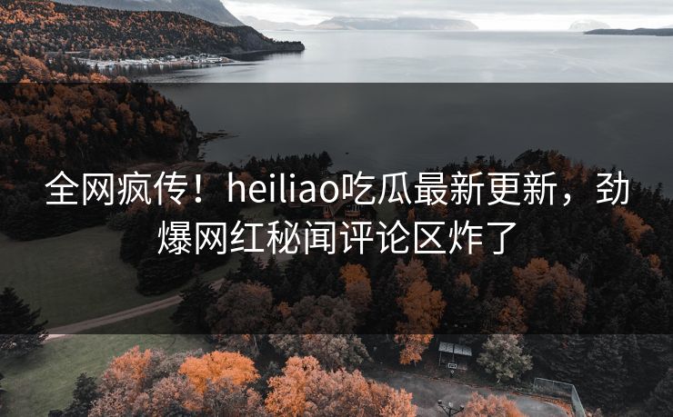 全网疯传！heiliao吃瓜最新更新，劲爆网红秘闻评论区炸了