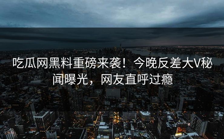吃瓜网黑料重磅来袭！今晚反差大V秘闻曝光，网友直呼过瘾