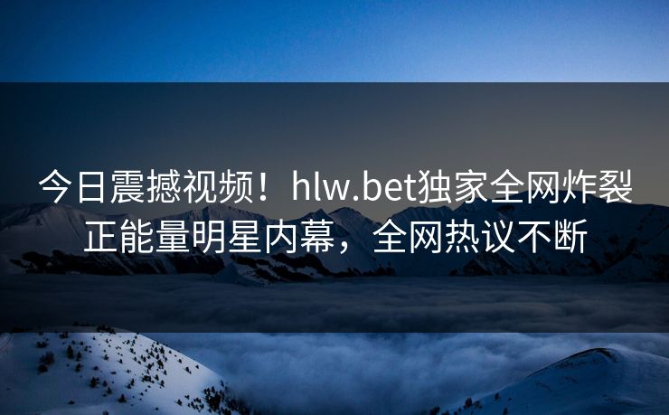 今日震撼视频！hlw.bet独家全网炸裂正能量明星内幕，全网热议不断