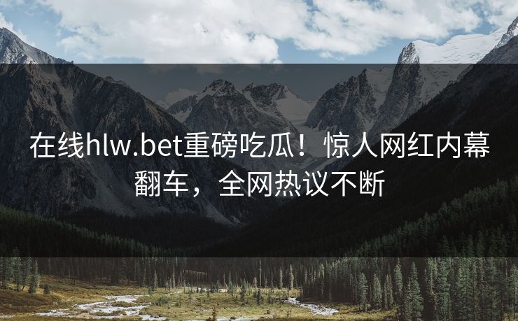 在线hlw.bet重磅吃瓜！惊人网红内幕翻车，全网热议不断