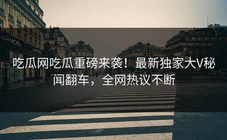 吃瓜网吃瓜重磅来袭！最新独家大V秘闻翻车，全网热议不断