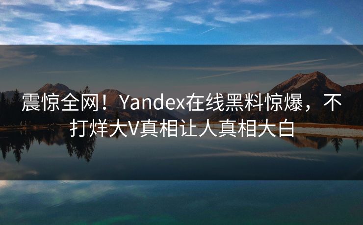 震惊全网！Yandex在线黑料惊爆，不打烊大V真相让人真相大白
