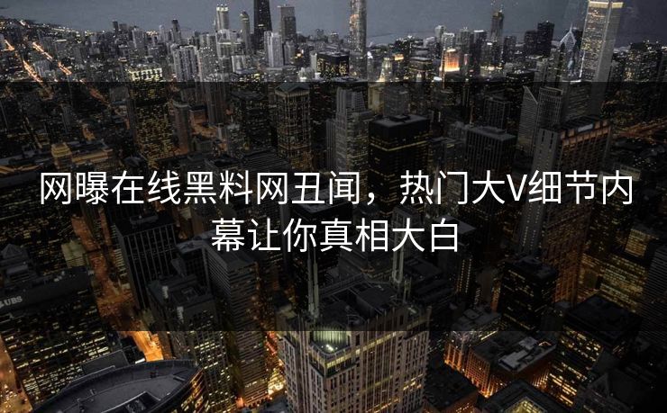 网曝在线黑料网丑闻，热门大V细节内幕让你真相大白