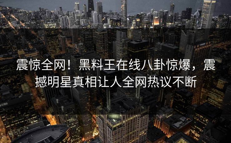 震惊全网！黑料王在线八卦惊爆，震撼明星真相让人全网热议不断