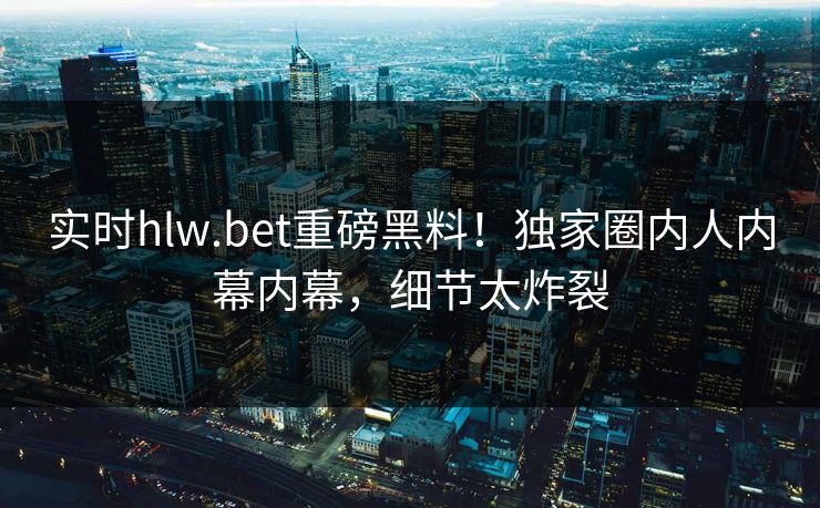 实时hlw.bet重磅黑料！独家圈内人内幕内幕，细节太炸裂