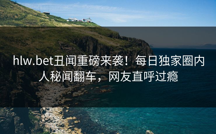 hlw.bet丑闻重磅来袭！每日独家圈内人秘闻翻车，网友直呼过瘾