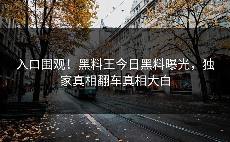 入口围观！黑料王今日黑料曝光，独家真相翻车真相大白