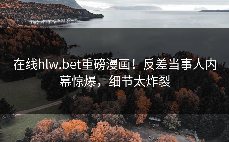 在线hlw.bet重磅漫画！反差当事人内幕惊爆，细节太炸裂