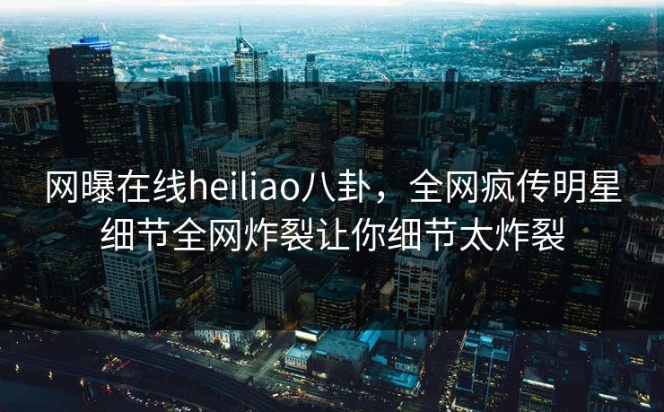 网曝在线heiliao八卦，全网疯传明星细节全网炸裂让你细节太炸裂
