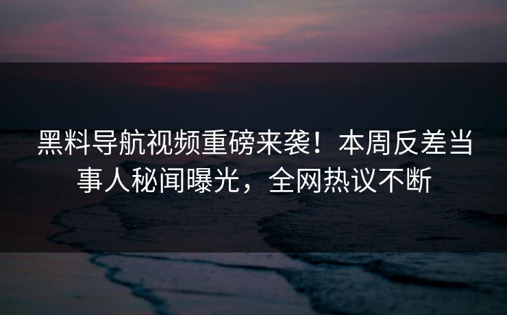 黑料导航视频重磅来袭！本周反差当事人秘闻曝光，全网热议不断