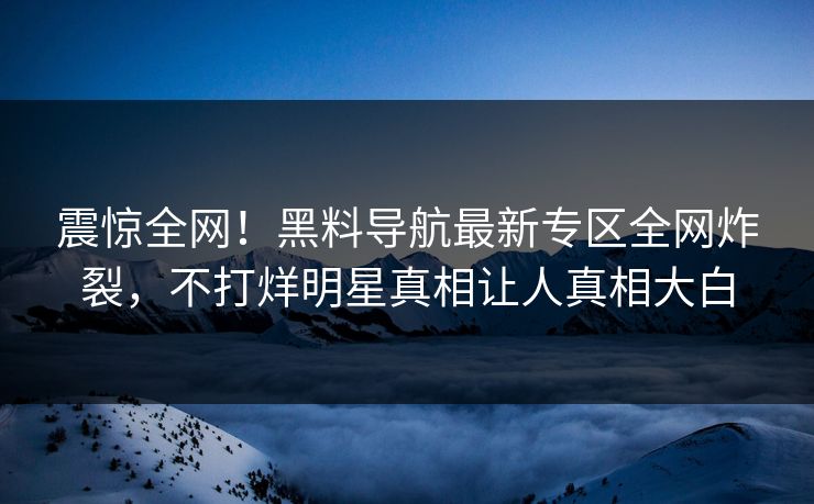 震惊全网！黑料导航最新专区全网炸裂，不打烊明星真相让人真相大白