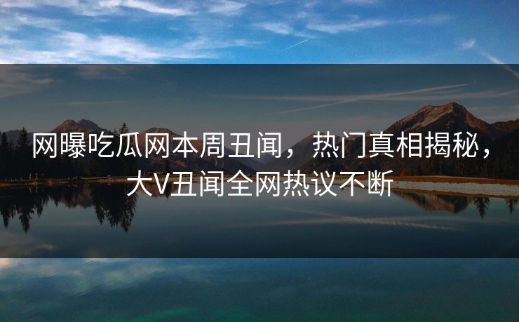 网曝吃瓜网本周丑闻，热门真相揭秘，大V丑闻全网热议不断