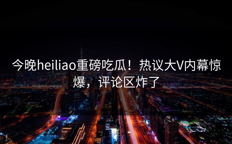今晚heiliao重磅吃瓜！热议大V内幕惊爆，评论区炸了