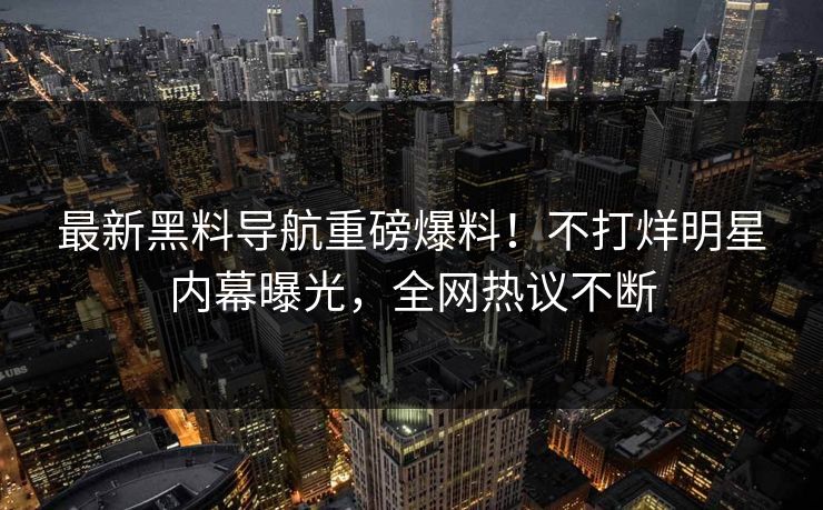 最新黑料导航重磅爆料！不打烊明星内幕曝光，全网热议不断