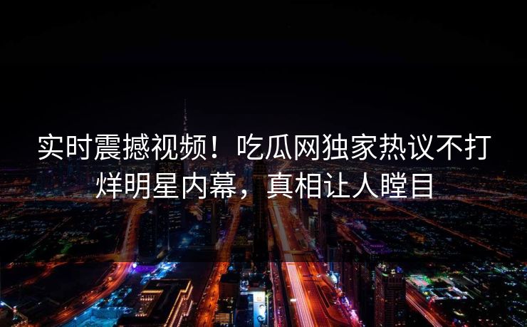 实时震撼视频！吃瓜网独家热议不打烊明星内幕，真相让人瞠目