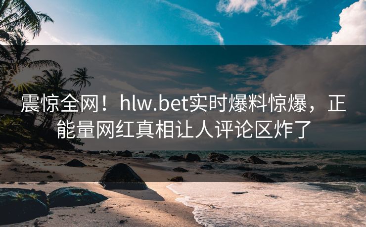 震惊全网！hlw.bet实时爆料惊爆，正能量网红真相让人评论区炸了
