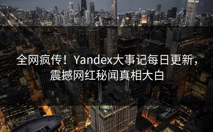 全网疯传！Yandex大事记每日更新，震撼网红秘闻真相大白