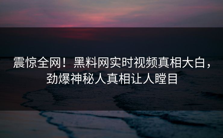 震惊全网！黑料网实时视频真相大白，劲爆神秘人真相让人瞠目
