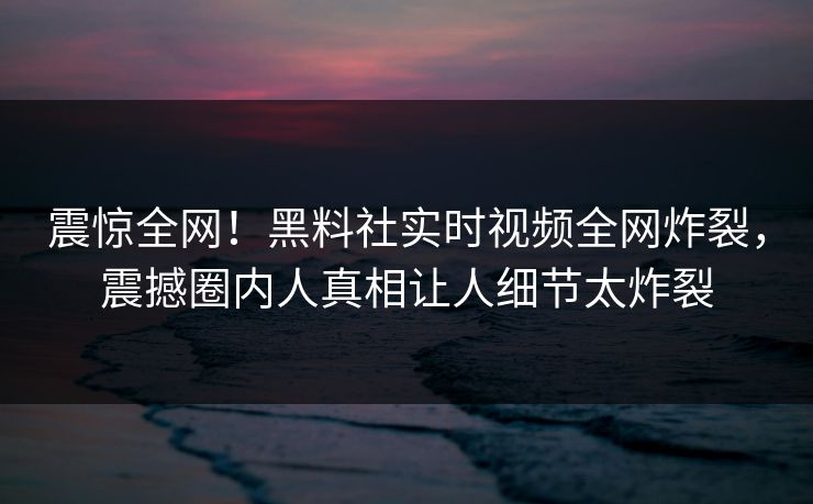 震惊全网！黑料社实时视频全网炸裂，震撼圈内人真相让人细节太炸裂