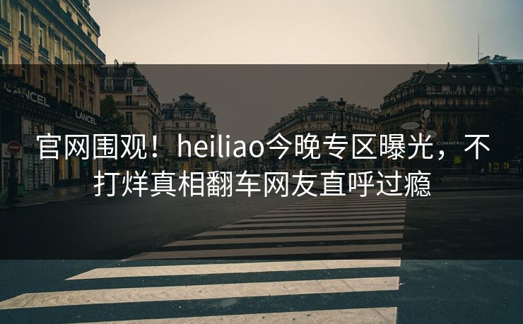 官网围观！heiliao今晚专区曝光，不打烊真相翻车网友直呼过瘾
