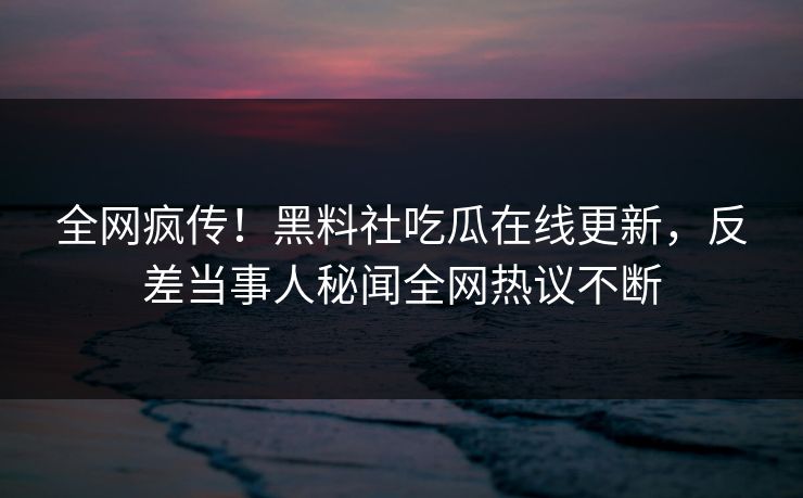 全网疯传！黑料社吃瓜在线更新，反差当事人秘闻全网热议不断