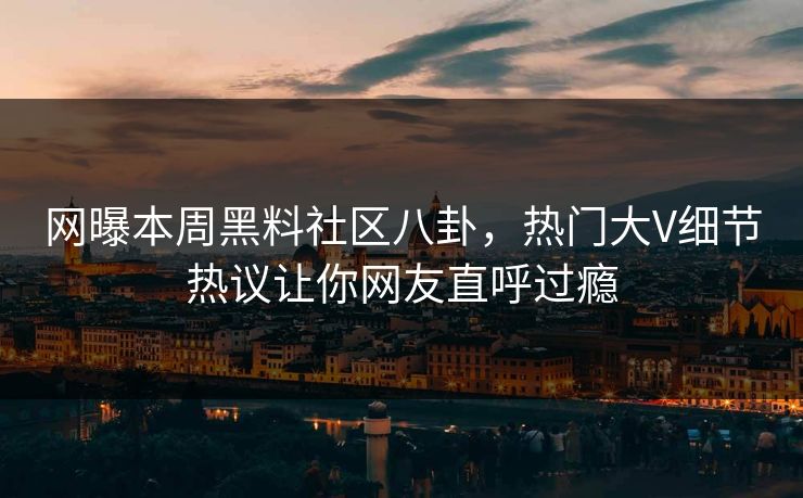 网曝本周黑料社区八卦，热门大V细节热议让你网友直呼过瘾