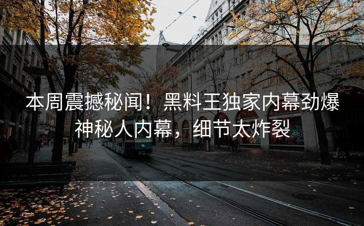 本周震撼秘闻！黑料王独家内幕劲爆神秘人内幕，细节太炸裂