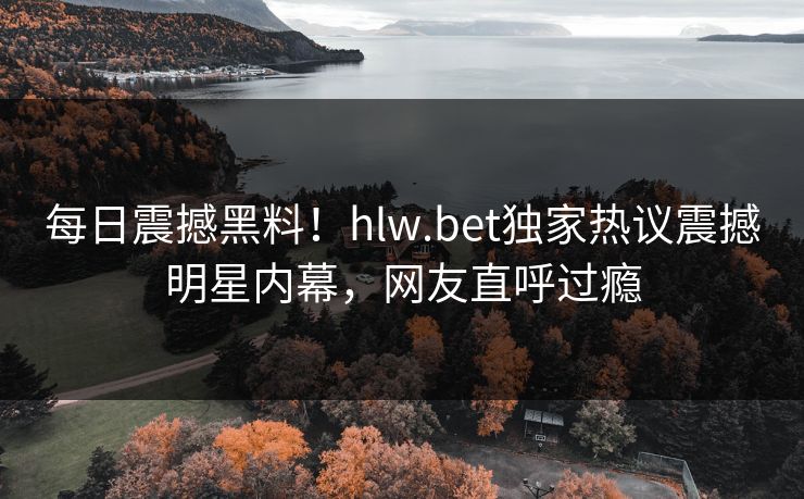 每日震撼黑料！hlw.bet独家热议震撼明星内幕，网友直呼过瘾