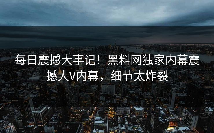 每日震撼大事记！黑料网独家内幕震撼大V内幕，细节太炸裂