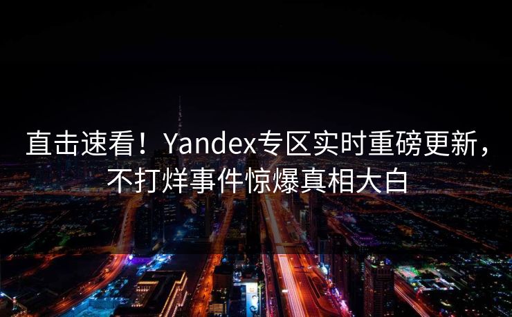 直击速看！Yandex专区实时重磅更新，不打烊事件惊爆真相大白