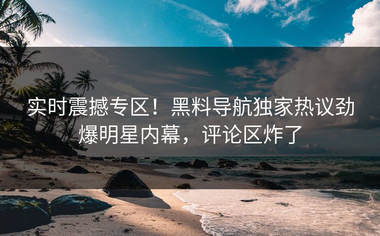 实时震撼专区！黑料导航独家热议劲爆明星内幕，评论区炸了