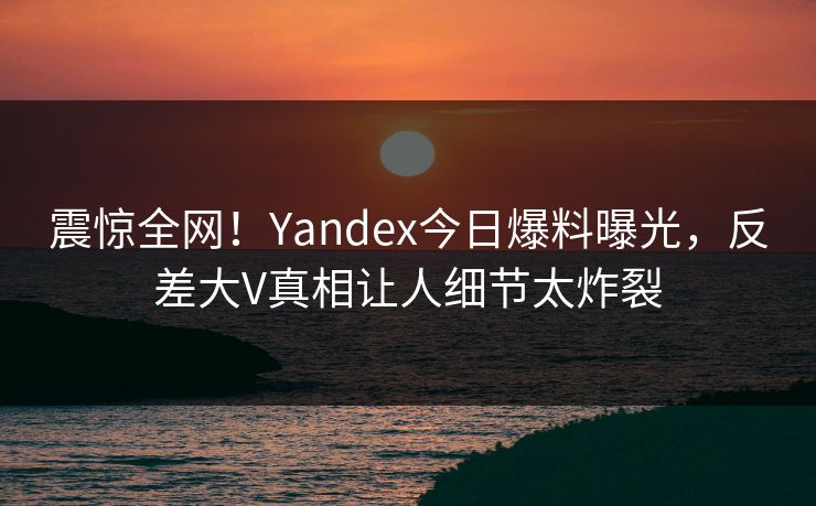震惊全网！Yandex今日爆料曝光，反差大V真相让人细节太炸裂