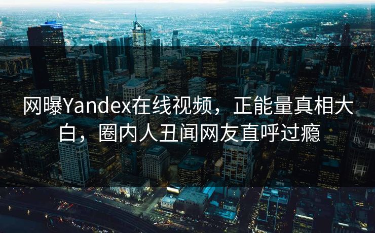网曝Yandex在线视频，正能量真相大白，圈内人丑闻网友直呼过瘾