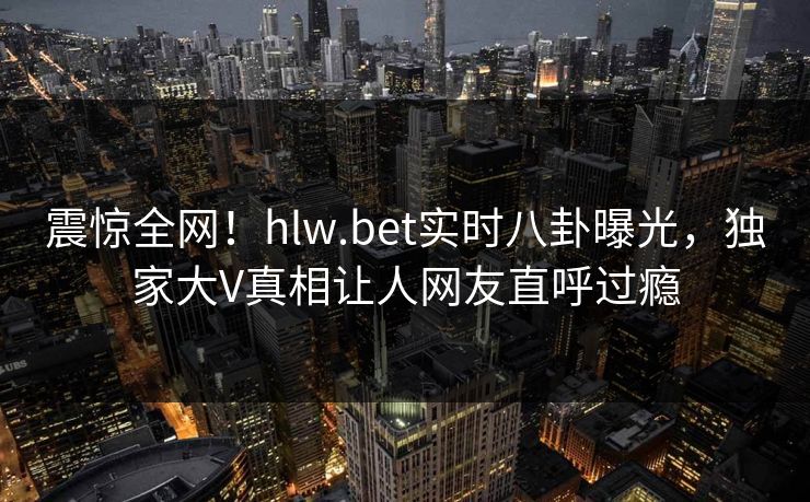 震惊全网！hlw.bet实时八卦曝光，独家大V真相让人网友直呼过瘾